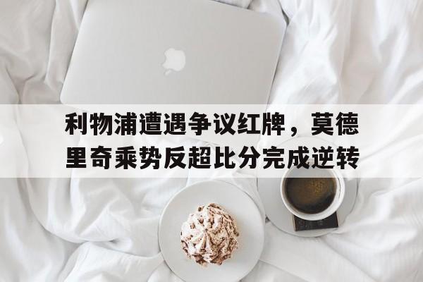 利物浦遭遇争议红牌，莫德里奇乘势反超比分完成逆转利物浦传奇前锋