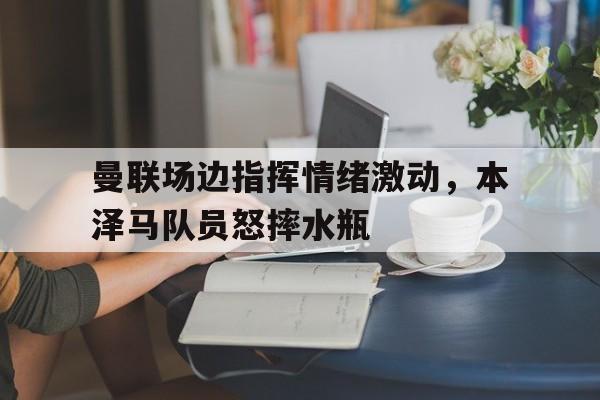 曼联场边指挥情绪激动，本泽马队员怒摔水瓶